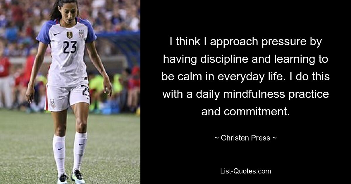 I think I approach pressure by having discipline and learning to be calm in everyday life. I do this with a daily mindfulness practice and commitment. — © Christen Press