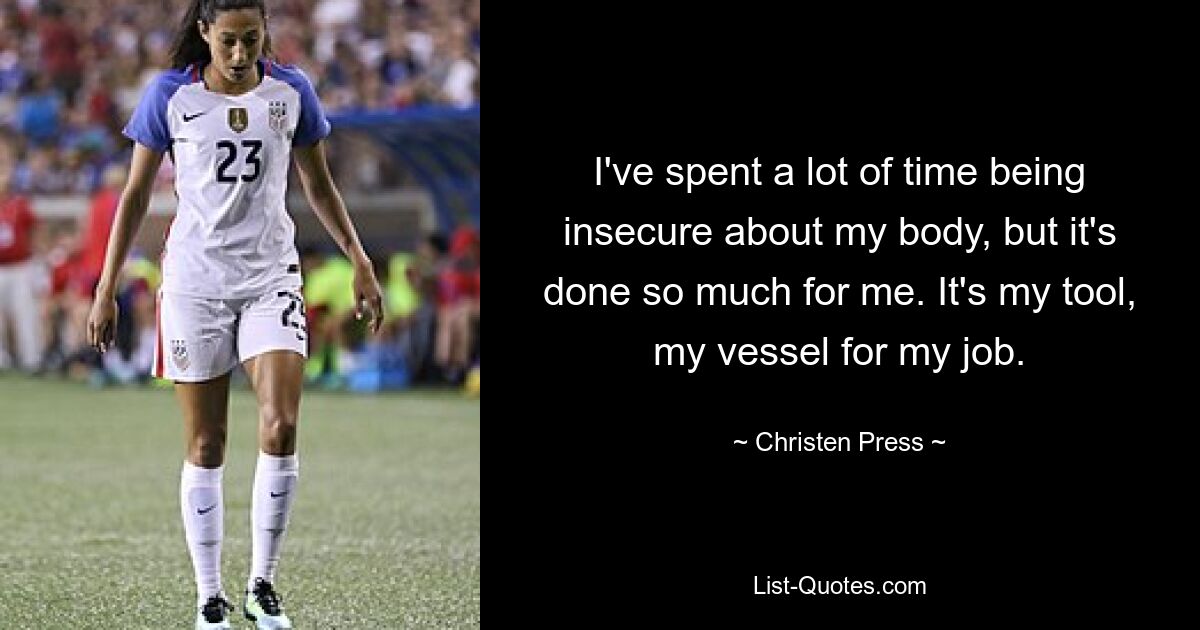 I've spent a lot of time being insecure about my body, but it's done so much for me. It's my tool, my vessel for my job. — © Christen Press