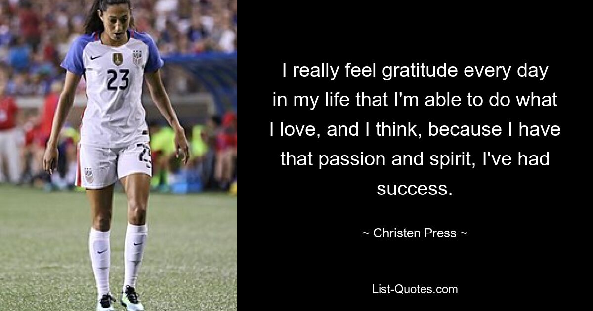 I really feel gratitude every day in my life that I'm able to do what I love, and I think, because I have that passion and spirit, I've had success. — © Christen Press