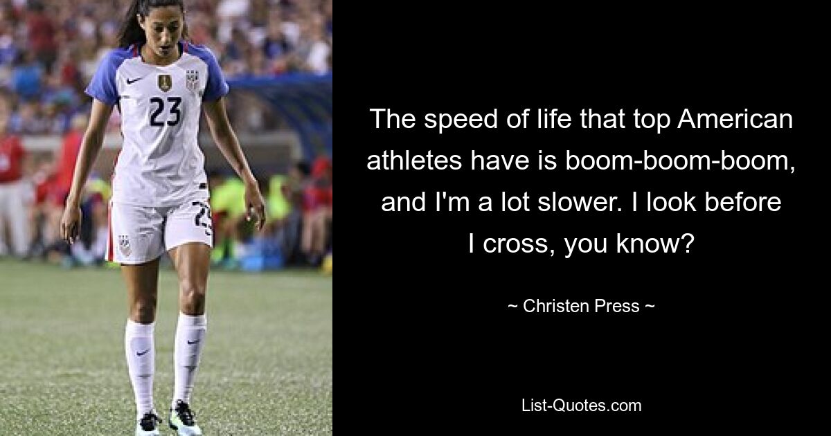 The speed of life that top American athletes have is boom-boom-boom, and I'm a lot slower. I look before I cross, you know? — © Christen Press