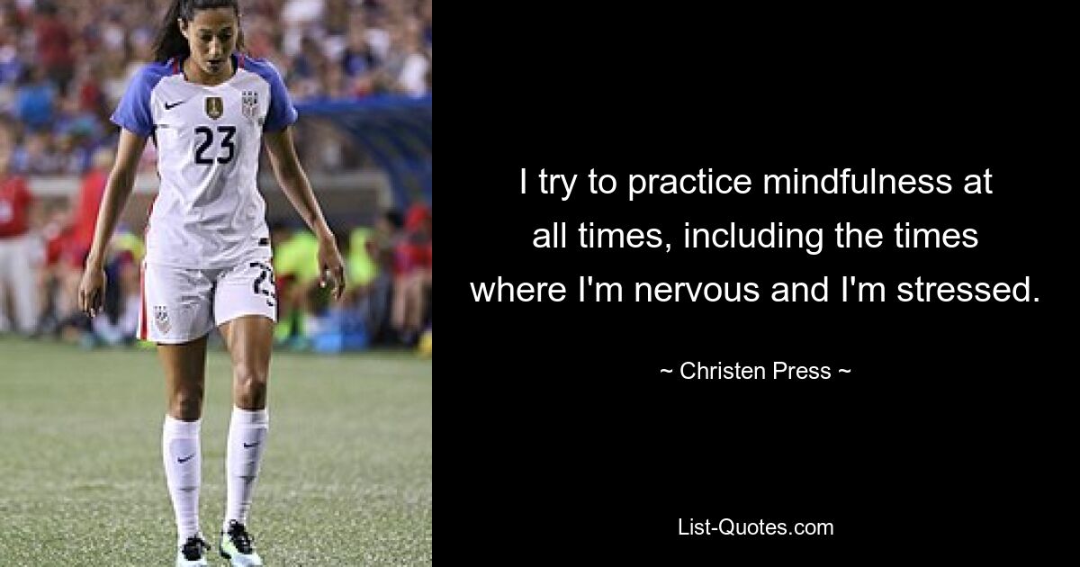 I try to practice mindfulness at all times, including the times where I'm nervous and I'm stressed. — © Christen Press