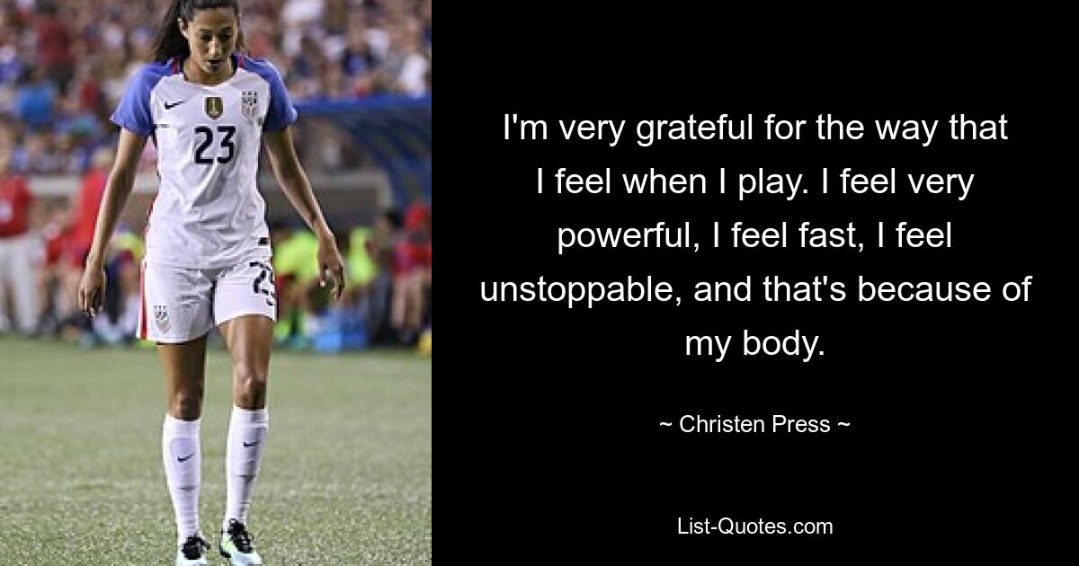 I'm very grateful for the way that I feel when I play. I feel very powerful, I feel fast, I feel unstoppable, and that's because of my body. — © Christen Press