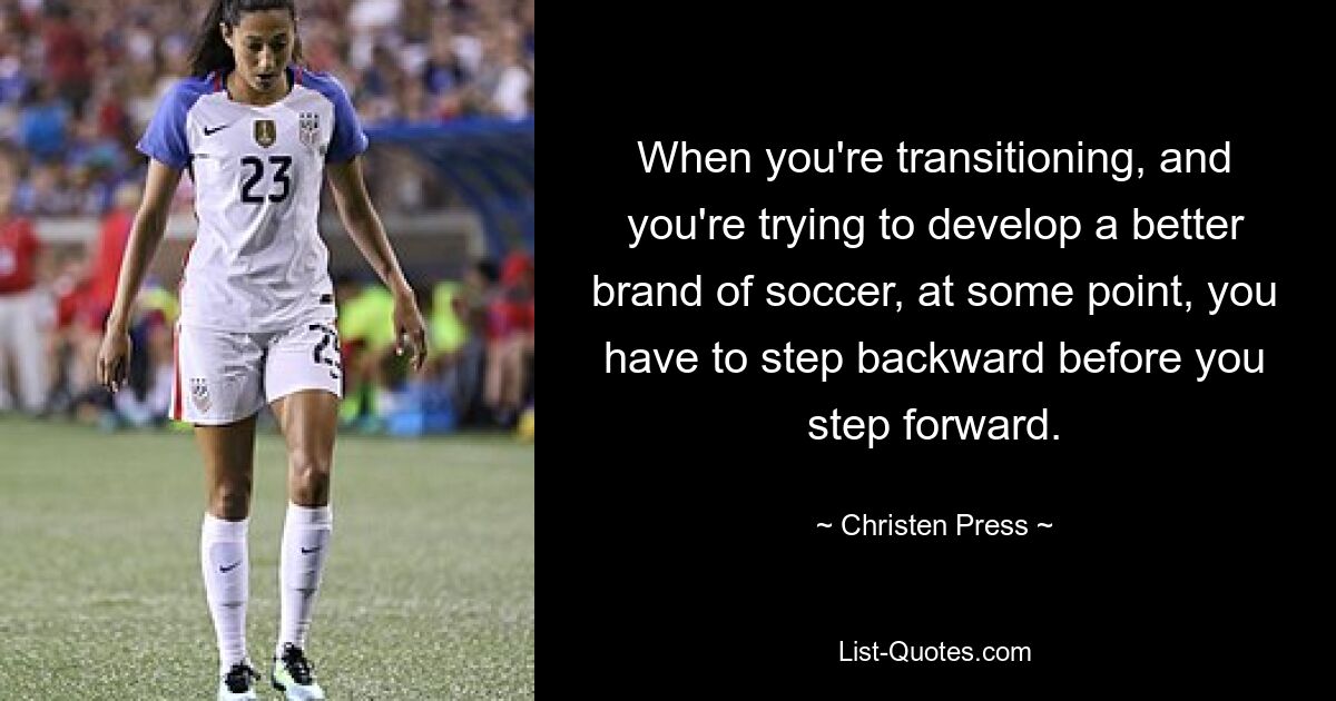 When you're transitioning, and you're trying to develop a better brand of soccer, at some point, you have to step backward before you step forward. — © Christen Press