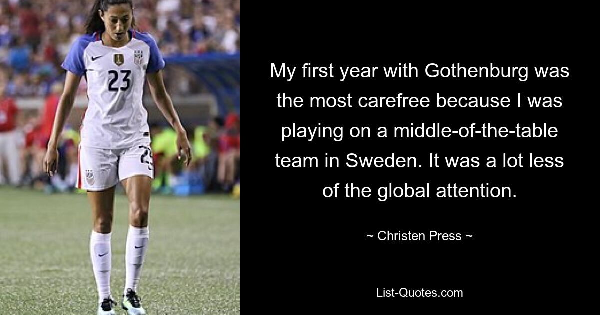 My first year with Gothenburg was the most carefree because I was playing on a middle-of-the-table team in Sweden. It was a lot less of the global attention. — © Christen Press