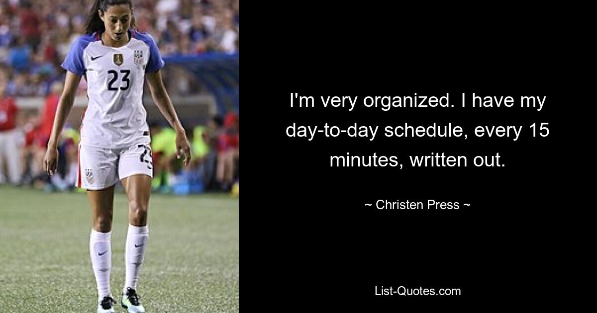 I'm very organized. I have my day-to-day schedule, every 15 minutes, written out. — © Christen Press