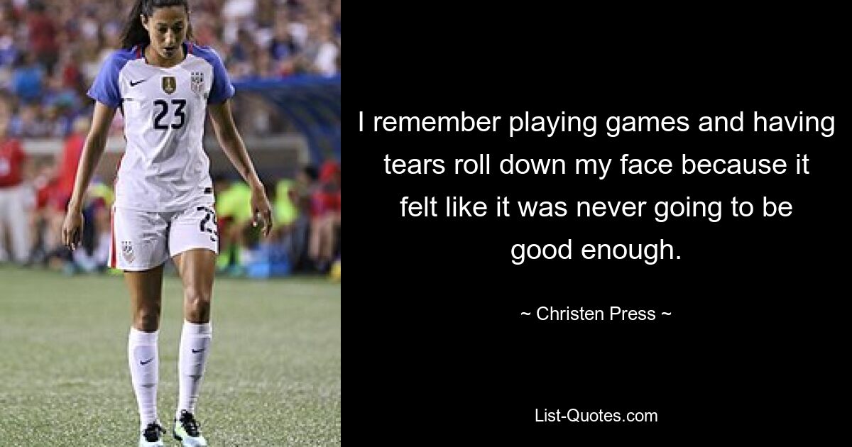 I remember playing games and having tears roll down my face because it felt like it was never going to be good enough. — © Christen Press