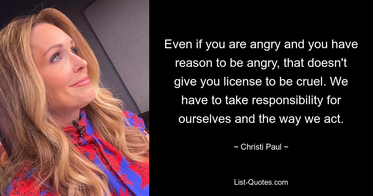 Even if you are angry and you have reason to be angry, that doesn't give you license to be cruel. We have to take responsibility for ourselves and the way we act. — © Christi Paul