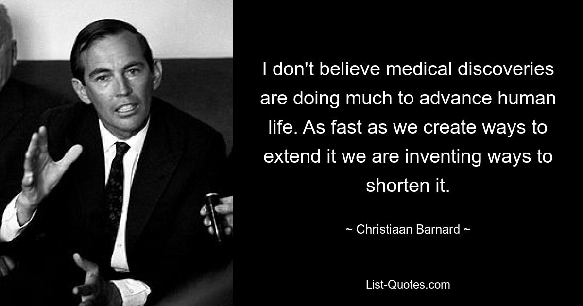 I don't believe medical discoveries are doing much to advance human life. As fast as we create ways to extend it we are inventing ways to shorten it. — © Christiaan Barnard