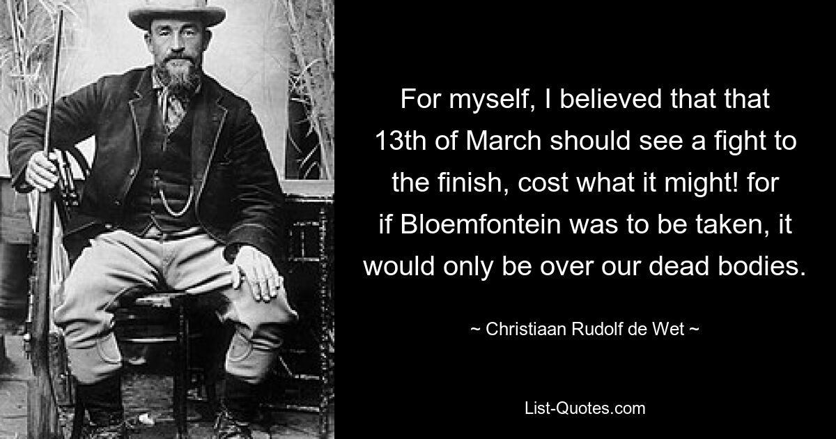 Что касается меня, то я верил, что 13 марта должна увидеть борьбу до конца, чего бы это ни стоило! ведь если бы Блумфонтейн и удалось взять, то только через наши трупы. — © Кристиан Рудольф де Вет