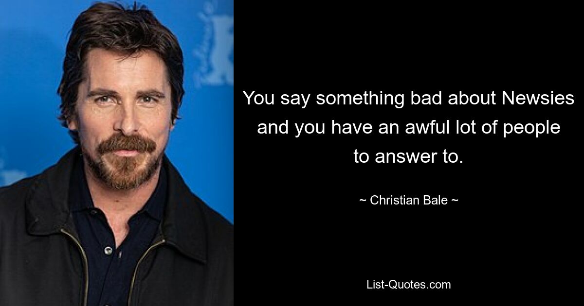 You say something bad about Newsies and you have an awful lot of people to answer to. — © Christian Bale