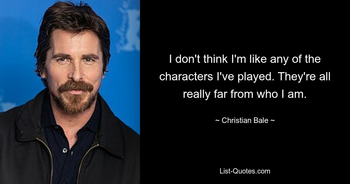 I don't think I'm like any of the characters I've played. They're all really far from who I am. — © Christian Bale