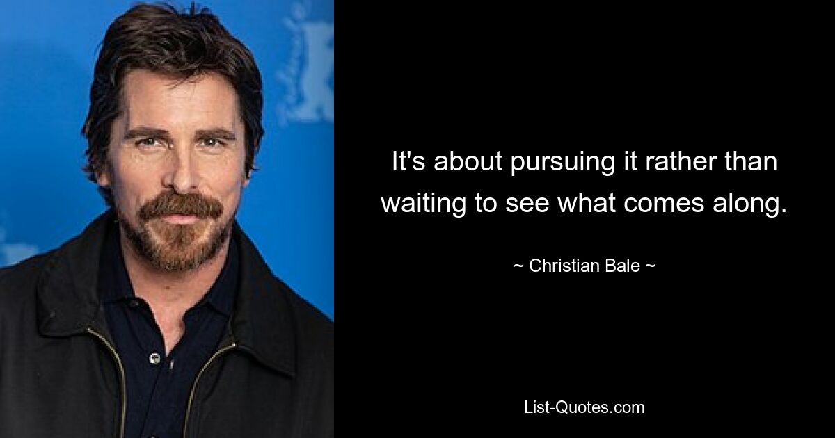 It's about pursuing it rather than waiting to see what comes along. — © Christian Bale