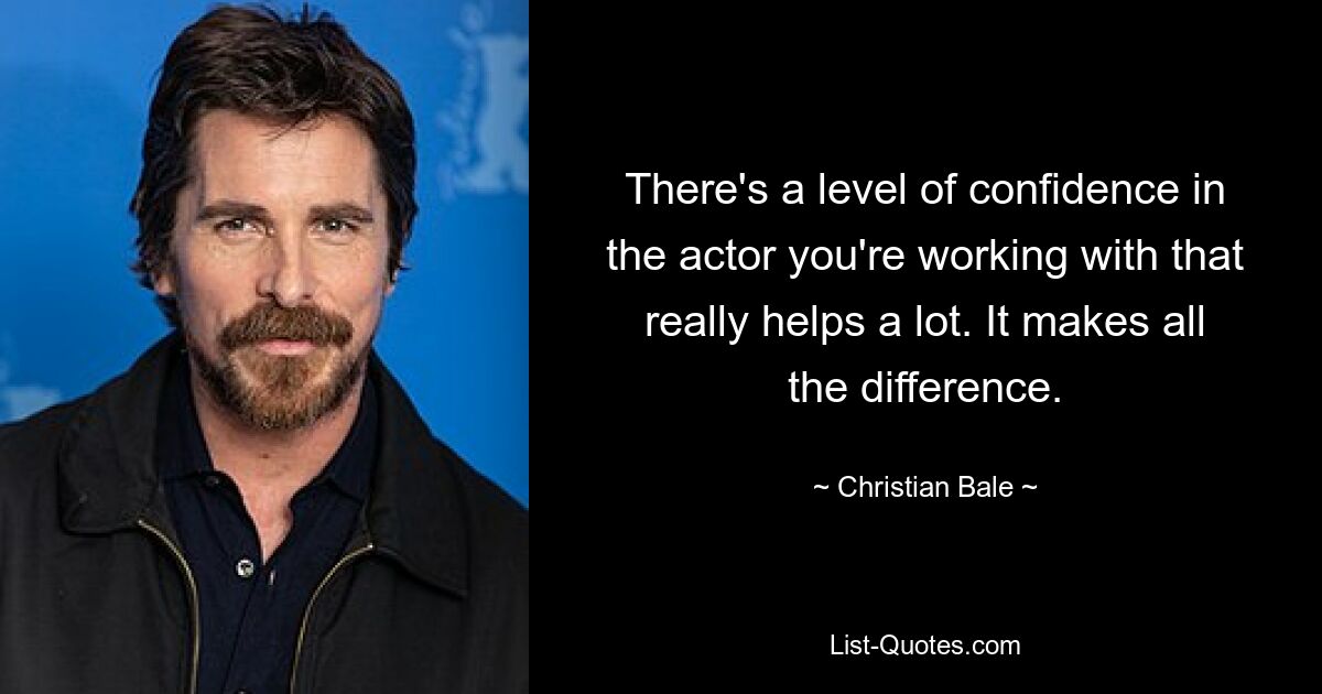 There's a level of confidence in the actor you're working with that really helps a lot. It makes all the difference. — © Christian Bale