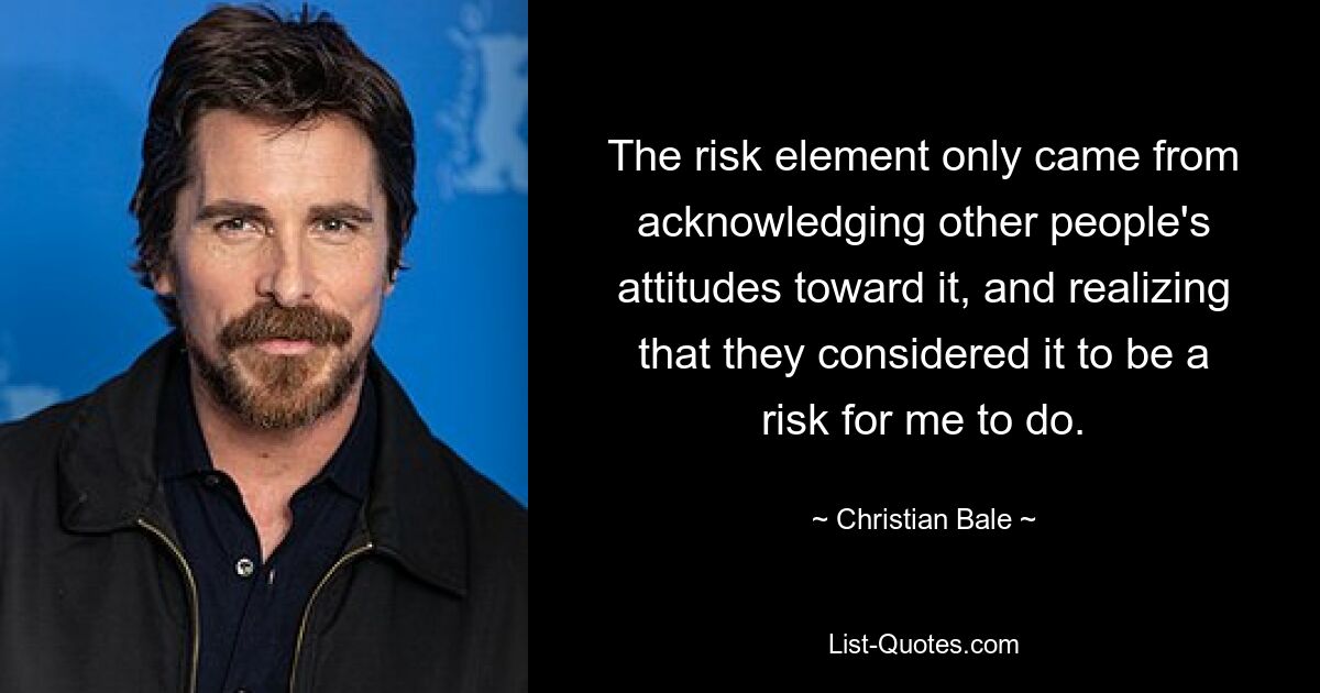 The risk element only came from acknowledging other people's attitudes toward it, and realizing that they considered it to be a risk for me to do. — © Christian Bale