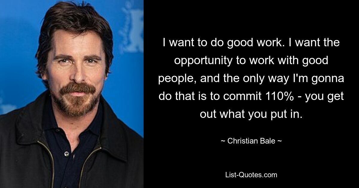 I want to do good work. I want the opportunity to work with good people, and the only way I'm gonna do that is to commit 110% - you get out what you put in. — © Christian Bale