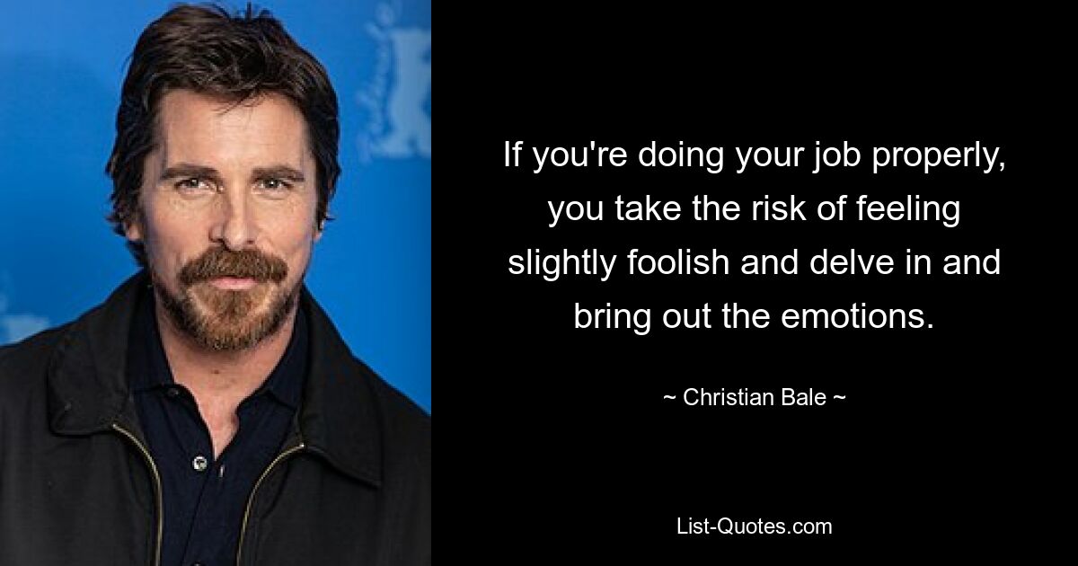 If you're doing your job properly, you take the risk of feeling slightly foolish and delve in and bring out the emotions. — © Christian Bale