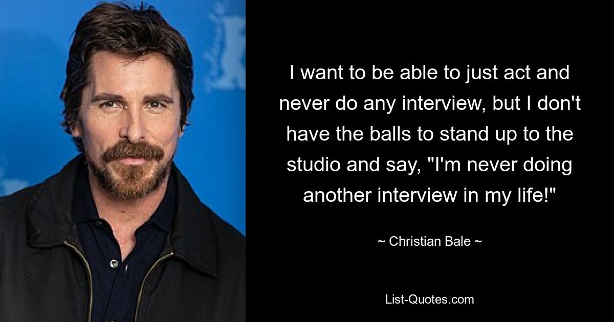 I want to be able to just act and never do any interview, but I don't have the balls to stand up to the studio and say, "I'm never doing another interview in my life!" — © Christian Bale