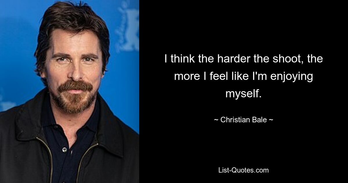 I think the harder the shoot, the more I feel like I'm enjoying myself. — © Christian Bale