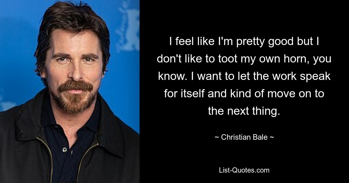 I feel like I'm pretty good but I don't like to toot my own horn, you know. I want to let the work speak for itself and kind of move on to the next thing. — © Christian Bale