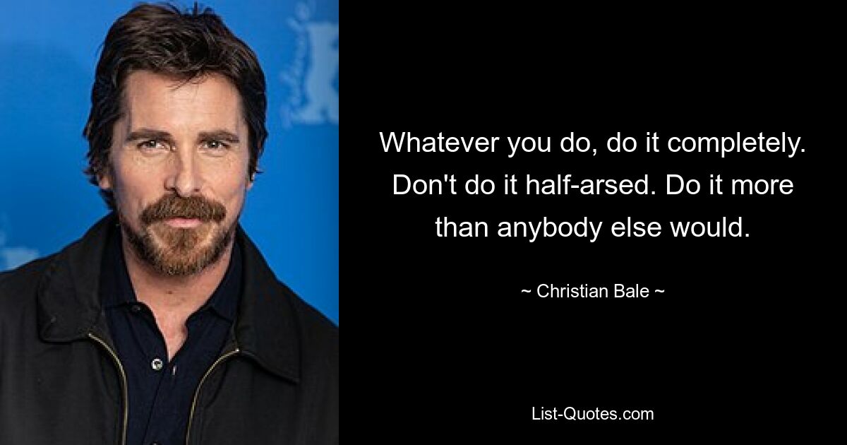 Whatever you do, do it completely. Don't do it half-arsed. Do it more than anybody else would. — © Christian Bale