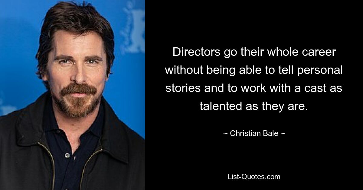 Directors go their whole career without being able to tell personal stories and to work with a cast as talented as they are. — © Christian Bale