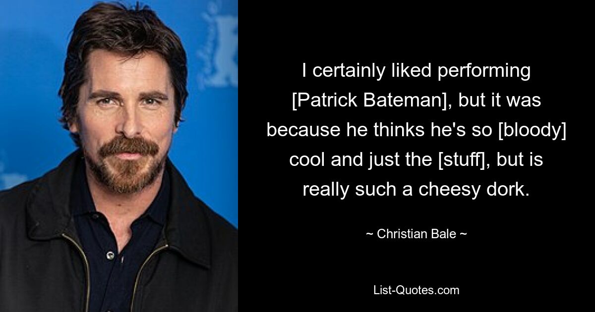 I certainly liked performing [Patrick Bateman], but it was because he thinks he's so [bloody] cool and just the [stuff], but is really such a cheesy dork. — © Christian Bale