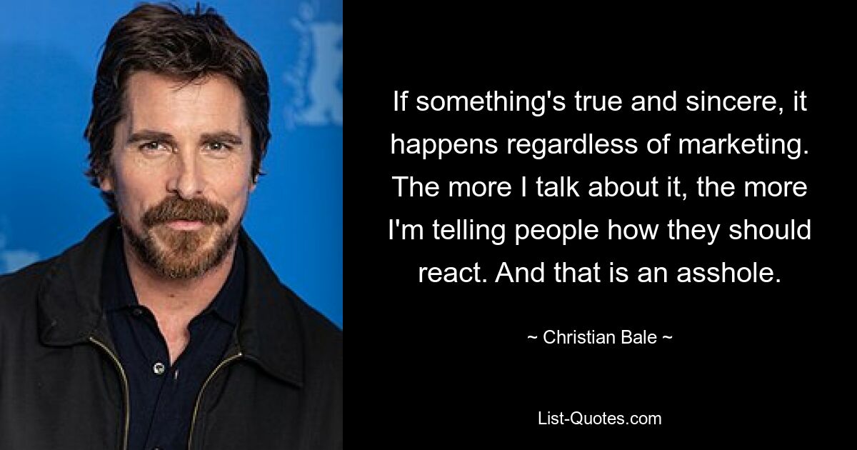 If something's true and sincere, it happens regardless of marketing. The more I talk about it, the more I'm telling people how they should react. And that is an asshole. — © Christian Bale