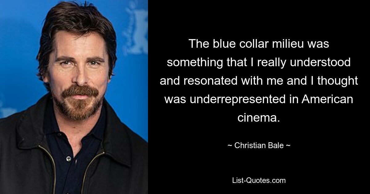 The blue collar milieu was something that I really understood and resonated with me and I thought was underrepresented in American cinema. — © Christian Bale