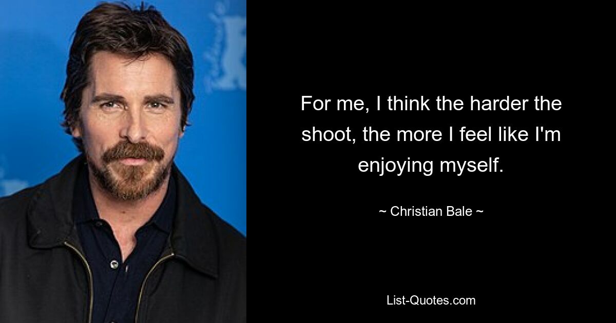 For me, I think the harder the shoot, the more I feel like I'm enjoying myself. — © Christian Bale