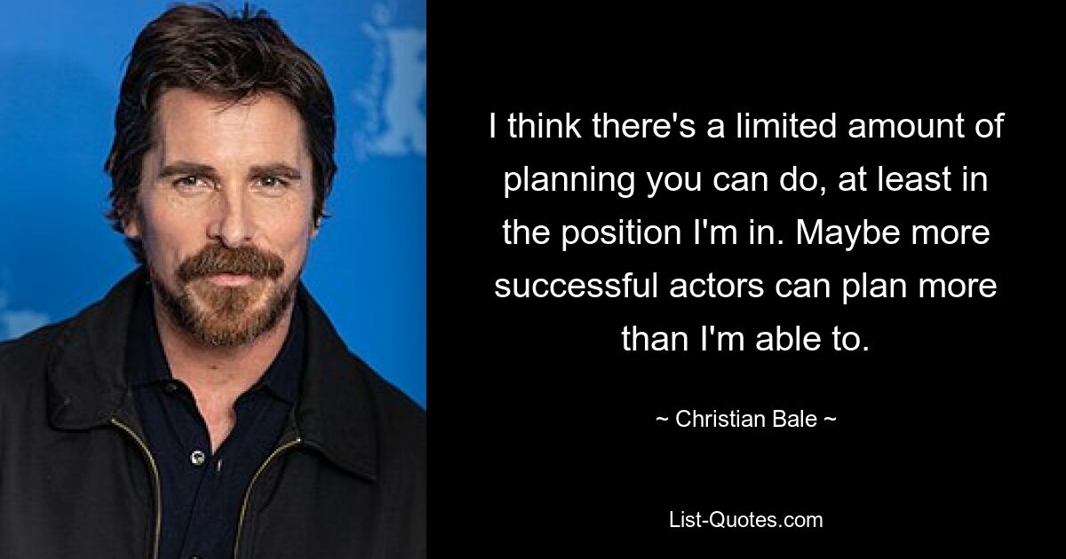 I think there's a limited amount of planning you can do, at least in the position I'm in. Maybe more successful actors can plan more than I'm able to. — © Christian Bale