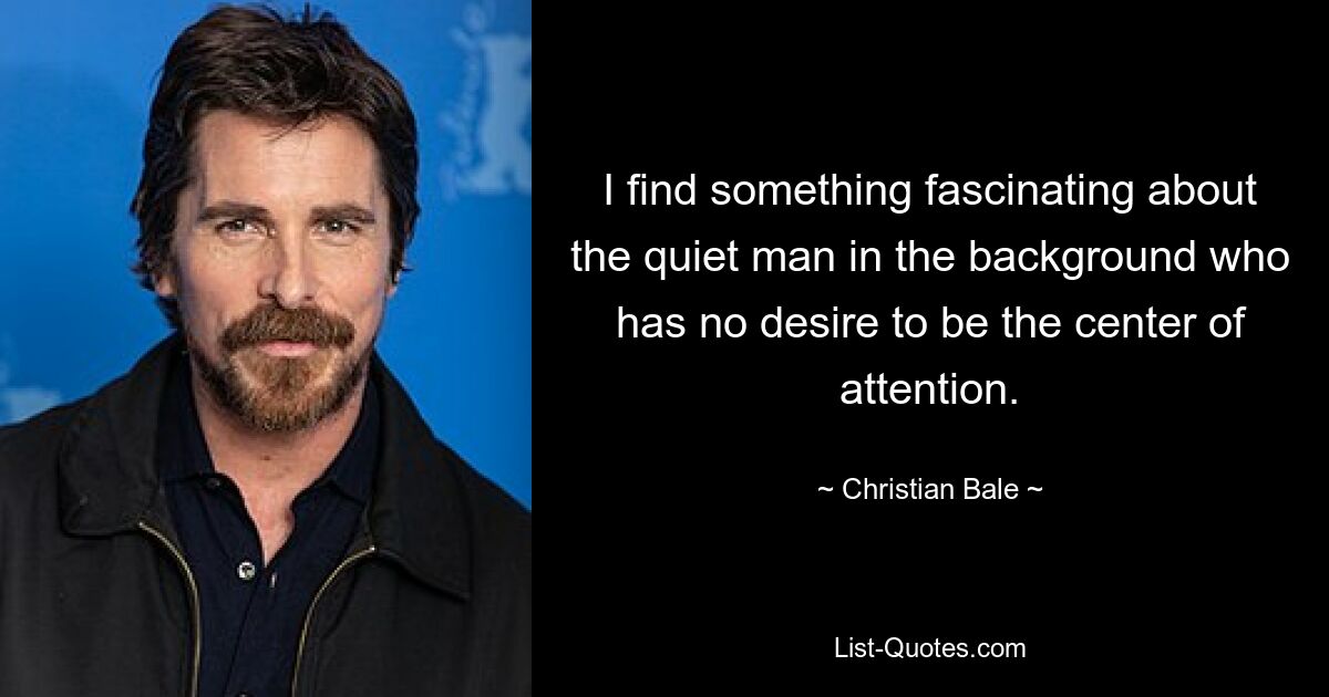 I find something fascinating about the quiet man in the background who has no desire to be the center of attention. — © Christian Bale