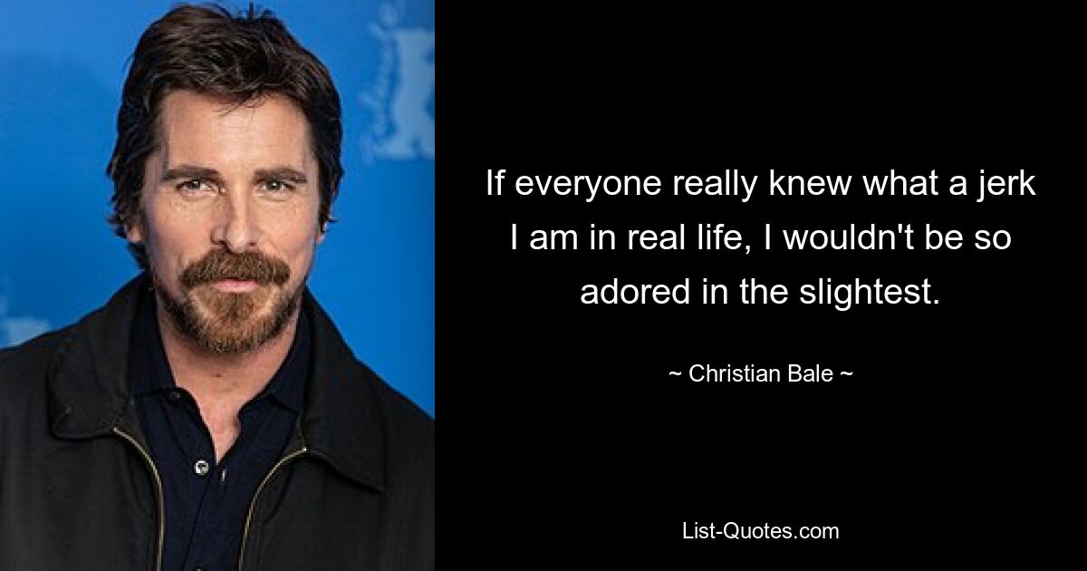 If everyone really knew what a jerk I am in real life, I wouldn't be so adored in the slightest. — © Christian Bale