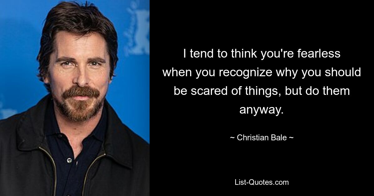 I tend to think you're fearless when you recognize why you should be scared of things, but do them anyway. — © Christian Bale