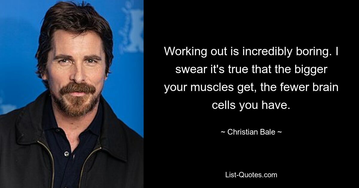 Working out is incredibly boring. I swear it's true that the bigger your muscles get, the fewer brain cells you have. — © Christian Bale