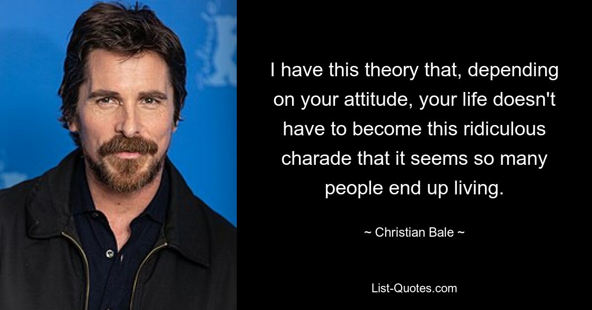 I have this theory that, depending on your attitude, your life doesn't have to become this ridiculous charade that it seems so many people end up living. — © Christian Bale