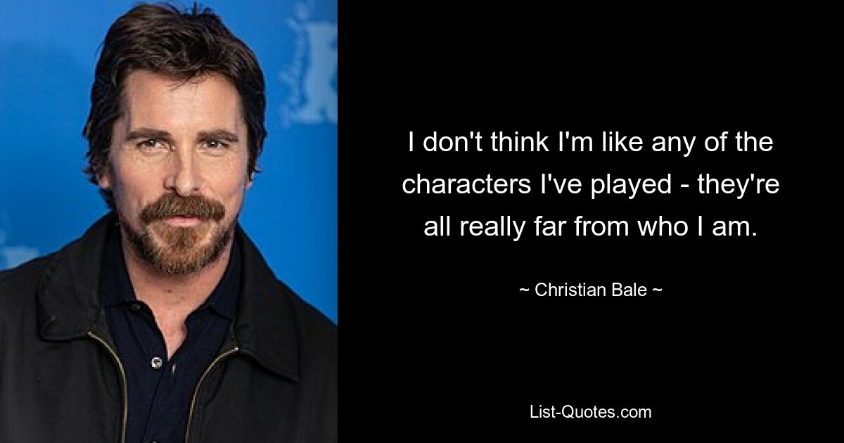 I don't think I'm like any of the characters I've played - they're all really far from who I am. — © Christian Bale