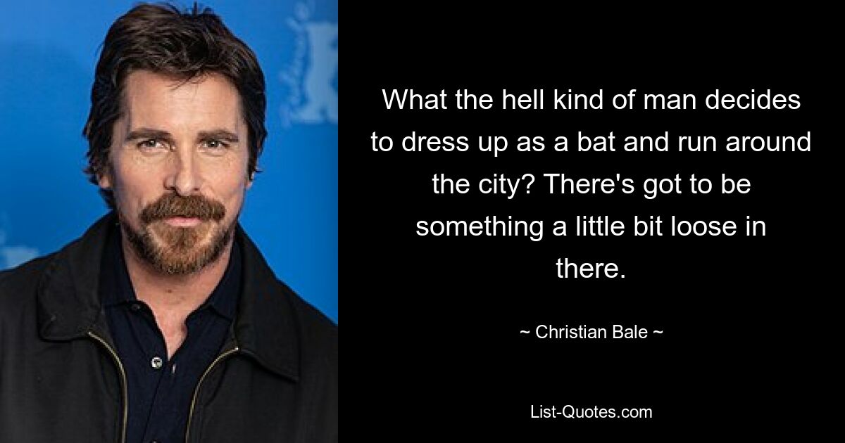 What the hell kind of man decides to dress up as a bat and run around the city? There's got to be something a little bit loose in there. — © Christian Bale