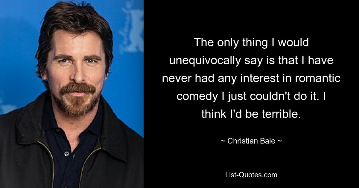 The only thing I would unequivocally say is that I have never had any interest in romantic comedy I just couldn't do it. I think I'd be terrible. — © Christian Bale