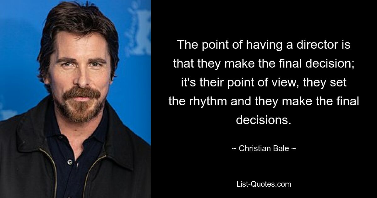 Der Sinn eines Regisseurs besteht darin, dass er die endgültige Entscheidung trifft; Es ist ihre Sichtweise, sie geben den Rhythmus vor und sie treffen die endgültigen Entscheidungen. — © Christian Bale