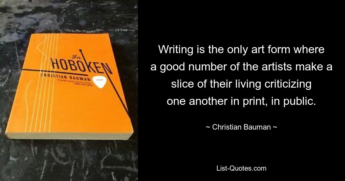 Writing is the only art form where a good number of the artists make a slice of their living criticizing one another in print, in public. — © Christian Bauman