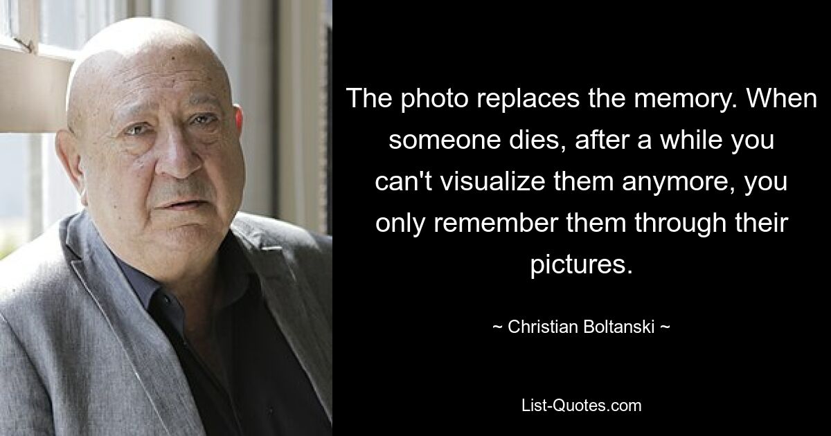 The photo replaces the memory. When someone dies, after a while you can't visualize them anymore, you only remember them through their pictures. — © Christian Boltanski