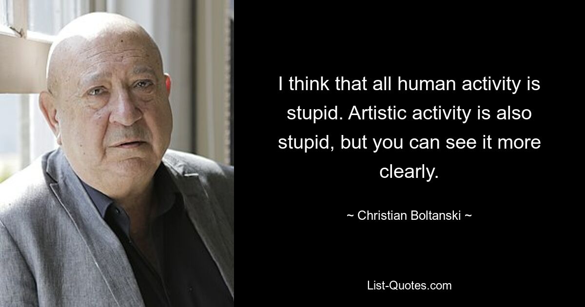 I think that all human activity is stupid. Artistic activity is also stupid, but you can see it more clearly. — © Christian Boltanski