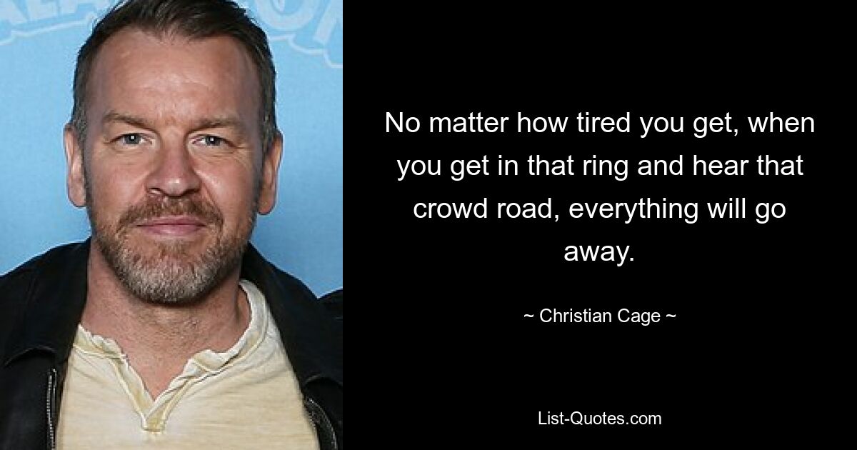 No matter how tired you get, when you get in that ring and hear that crowd road, everything will go away. — © Christian Cage