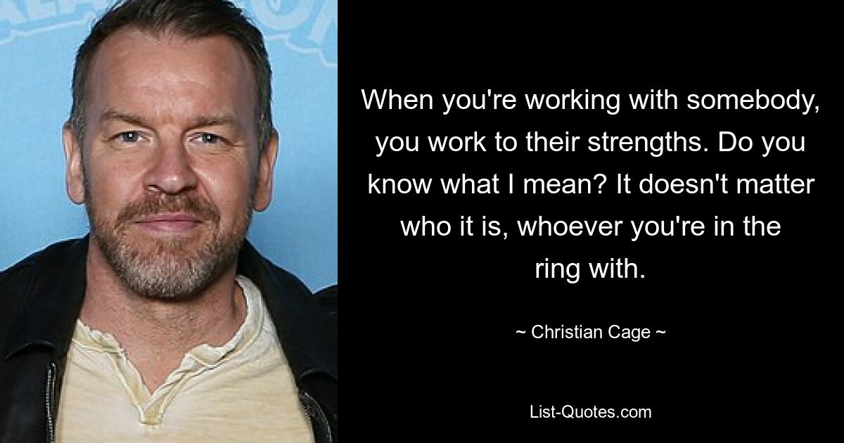 When you're working with somebody, you work to their strengths. Do you know what I mean? It doesn't matter who it is, whoever you're in the ring with. — © Christian Cage