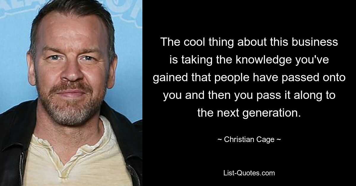 The cool thing about this business is taking the knowledge you've gained that people have passed onto you and then you pass it along to the next generation. — © Christian Cage