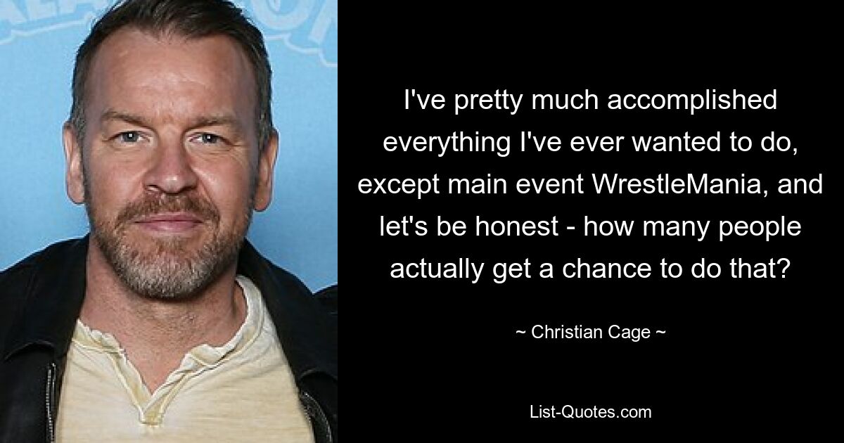 I've pretty much accomplished everything I've ever wanted to do, except main event WrestleMania, and let's be honest - how many people actually get a chance to do that? — © Christian Cage