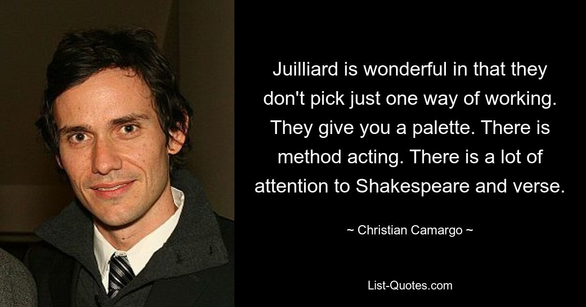 Juilliard is wonderful in that they don't pick just one way of working. They give you a palette. There is method acting. There is a lot of attention to Shakespeare and verse. — © Christian Camargo