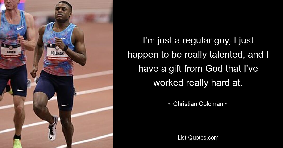 I'm just a regular guy, I just happen to be really talented, and I have a gift from God that I've worked really hard at. — © Christian Coleman