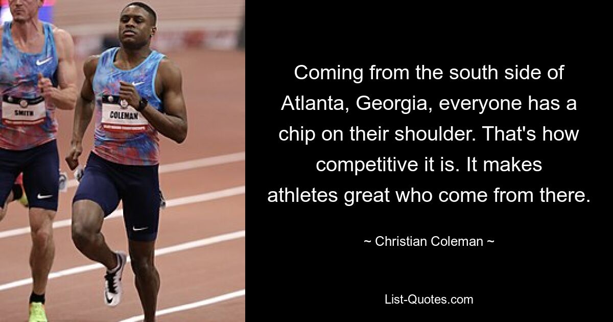 Coming from the south side of Atlanta, Georgia, everyone has a chip on their shoulder. That's how competitive it is. It makes athletes great who come from there. — © Christian Coleman