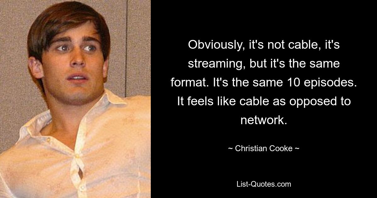 Obviously, it's not cable, it's streaming, but it's the same format. It's the same 10 episodes. It feels like cable as opposed to network. — © Christian Cooke